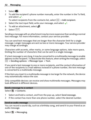 Page 521Select .
2 To add the recipient’s phone number manually, enter the number in the To field,
and select 
.
To select recipients from the contacts list, select 
 > Add recipient.
3 Select the text input field, write your message, and select 
.
4 To add an attachment, select 
.
5Select 
.
Sending a message with an attachment may be more expensive than sending a normal
text message. For more information, contact your service provider.
You can send text messages that are longer than the character limit for a...