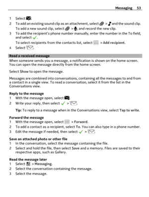 Page 531 Select .
2 To add an existing sound clip as an attachment, select 
 >   and the sound clip.
To add a new sound clip, select 
 > , and record the new clip.
3 To add the recipient’s phone number manually, enter the number in the To field,
and select 
.
To select recipients from the contacts list, select 
 > Add recipient.
4 Select 
.
Read a received message
When someone sends you a message, a notification is shown on the home screen.
You can open the message directly from the home screen.
Select Show to...