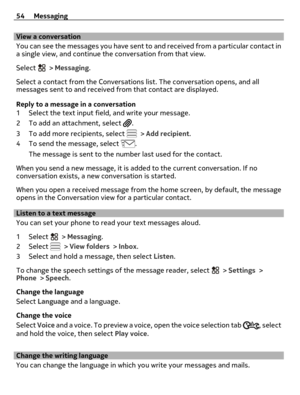 Page 54View a conversation
You can see the messages you have sent to and received from a particular contact in
a single view, and continue the conversation from that view.
Select 
 > Messaging.
Select a contact from the Conversations list. The conversation opens, and all
messages sent to and received from that contact are displayed.
Reply to a message in a conversation
1 Select the text input field, and write your message.
2 To add an attachment, select 
.
3 To add more recipients, select 
 > Add recipient.
4...