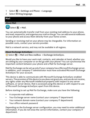 Page 551 Select  > Settings and Phone > Language.
2 Select Writing language.
Mail
About Mail
 Select  > Mail.
You can automatically transfer mail from your existing mail address to your phone,
and read, respond to, and organise your mail on the go. You can add several mailboxes
to your phone and access them directly from your home screen.
Sending or receiving mail on your phone may be chargeable. For information on
possible costs, contact your service provider.
Mail is a network service, and may not be...