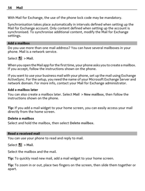 Page 56With Mail for Exchange, the use of the phone lock code may be mandatory.
Synchronisation takes place automatically in intervals defined when setting up the
Mail for Exchange account. Only content defined when setting up the account is
synchronised. To synchronise additional content, modify the Mail for Exchange
settings.
Add a mailbox
Do you use more than one mail address? You can have several mailboxes in your
phone. Mail is a network service.
Select 
 > Mail.
When you open the Mail app for the first...