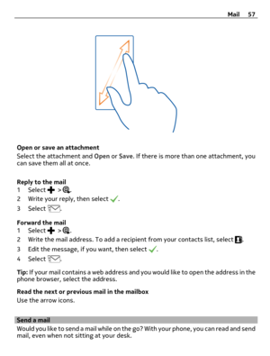 Page 57Open or save an attachment
Select the attachment and Open or Save. If there is more than one attachment, you
can save them all at once.
Reply to the mail
1 Select 
 > .
2 Write your reply, then select 
.
3 Select 
.
Forward the mail
1 Select 
 > .
2 Write the mail address. To add a recipient from your contacts list, select 
.
3 Edit the message, if you want, then select 
.
4 Select 
.
Tip: If your mail contains a web address and you would like to open the address in the
phone browser, select the...