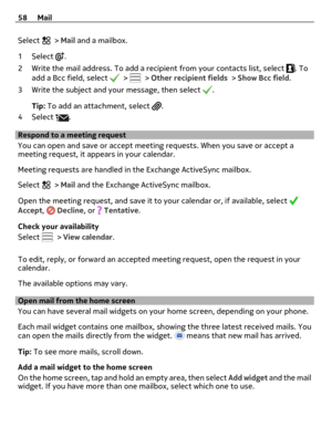 Page 58Select  > Mail and a mailbox.
1Select 
.
2 Write the mail address. To add a recipient from your contacts list, select 
. To
add a Bcc field, select  >  > Other recipient fields > Show Bcc field.
3 Write the subject and your message, then select 
.
Tip: To add an attachment, select 
.
4Select 
.
Respond to a meeting request
You can open and save or accept meeting requests. When you save or accept a
meeting request, it appears in your calendar.
Meeting requests are handled in the Exchange ActiveSync...