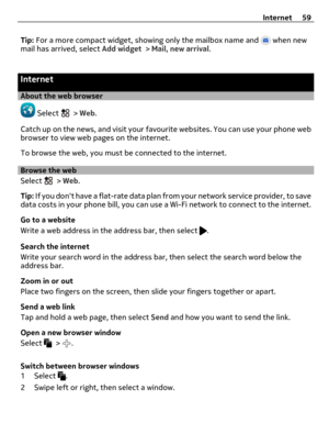 Page 59Tip: For a more compact widget, showing only the mailbox name and  when new
mail has arrived, select Add widget > Mail, new arrival.
Internet
About the web browser
 Select  > Web.
Catch up on the news, and visit your favourite websites. You can use your phone web
browser to view web pages on the internet.
To browse the web, you must be connected to the internet.
Browse the web
Select 
 > Web.
Tip: If you dont have a flat-rate data plan from your network service provider, to save
data costs in your phone...