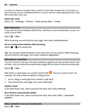 Page 60A cache is a memory location that is used to store data temporarily. If you have, or
have tried to, access confidential info or a secure service, requiring passwords, clear
the cache after each use.
Empty the cache
Select 
 > Settings > Privacy > Clear privacy data > Cache.
Add a bookmark
If you visit the same websites all the time, add them to your bookmarks, so you can
easily access them.
Select 
 > Web.
While browsing, tap and hold the web page, then select Add bookmark.
Go to a bookmarked website...