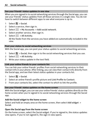 Page 62See your friends status updates in one view
When you are signed in to social networking services through the Social app, you can
see your friends status updates from all those services in a single view. You do not
have to switch between different apps to see what everyone is up to.
1Select 
 > Social.
2 Select a service, then sign in.
3Select 
 > My Accounts > Add social network.
4 Select another service, then sign in.
5Select 
 > All Activity.
All the feeds from the services you have added are...