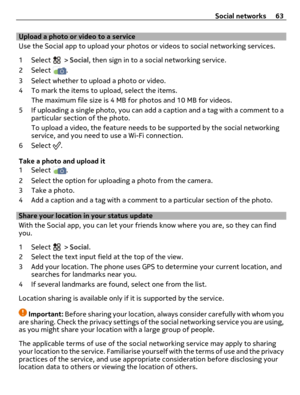 Page 63Upload a photo or video to a service 
Use the Social app to upload your photos or videos to social networking services.
1 Select 
 > Social, then sign in to a social networking service.
2 Select 
.
3 Select whether to upload a photo or video.
4 To mark the items to upload, select the items.
The maximum file size is 4 MB for photos and 10 MB for videos.
5 If uploading a single photo, you can add a caption and a tag with a comment to a
particular section of the photo.
To upload a video, the feature needs...