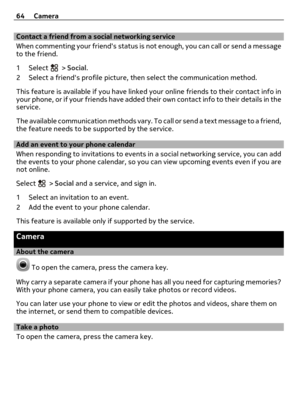 Page 64Contact a friend from a social networking service
When commenting your friends status is not enough, you can call or send a message
to the friend.
1Select 
 > Social.
2 Select a friends profile picture, then select the communication method.
This feature is available if you have linked your online friends to their contact info in
your phone, or if your friends have added their own contact info to their details in the
service.
The available communication methods vary. To call or send a text message to a...