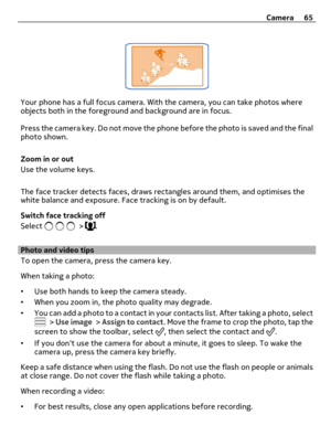 Page 65Your phone has a full focus camera. With the camera, you can take photos where
objects both in the foreground and background are in focus.
Press the camera key. Do not move the phone before the photo is saved and the final
photo shown.
Zoom in or out
Use the volume keys.
The face tracker detects faces, draws rectangles around them, and optimises the
white balance and exposure. Face tracking is on by default.
Switch face tracking off
Select 
 > .
Photo and video tips
To open the camera, press the camera...