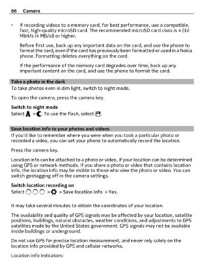 Page 66•If recording videos to a memory card, for best performance, use a compatible,
fast, high-quality microSD card. The recommended microSD card class is 4 (32
Mbit/s (4 MB/s)) or higher.
Before first use, back up any important data on the card, and use the phone to
format the card, even if the card has previously been formatted or used in a Nokia
phone. Formatting deletes everything on the card.
If the performance of the memory card degrades over time, back up any
important content on the card, and use the...