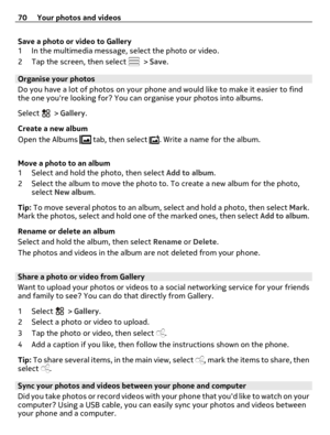 Page 70Save a photo or video to Gallery
1 In the multimedia message, select the photo or video.
2 Tap the screen, then select 
 > Save.
Organise your photos
Do you have a lot of photos on your phone and would like to make it easier to find
the one youre looking for? You can organise your photos into albums.
Select 
 > Gallery.
Create a new album
Open the Albums 
 tab, then select . Write a name for the album.
Move a photo to an album
1 Select and hold the photo, then select Add to album.
2 Select the album to...