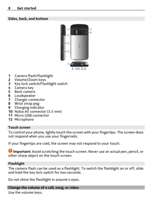 Page 8Sides, back, and bottom
1Camera flash/Flashlight
2Volume/Zoom keys
3Key lock switch/Flashlight switch
4Camera key
5Back camera
6Loudspeaker
7Charger connector
8Wrist strap peg
9Charging indicator
10Nokia AV connector (3.5 mm)
11Micro-USB connector
12Microphone
Touch screen
To control your phone, lightly touch the screen with your fingertips. The screen does
not respond when you use your fingernails.
If your fingertips are cold, the screen may not respond to your touch.
Important: Avoid scratching the...