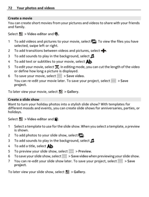 Page 72Create a movie
You can create short movies from your pictures and videos to share with your friends
and family.
Select 
 > Video editor and .
1 To add videos and pictures to your movie, select 
. To view the files you have
selected, swipe left or right.
2 To add transitions between videos and pictures, select 
.
3 To add sounds to play in the background, select 
.
4 To add text or subtitles to your movie, select 
.
5 To edit your movie, select 
. In editing mode, you can cut the length of the video
or...
