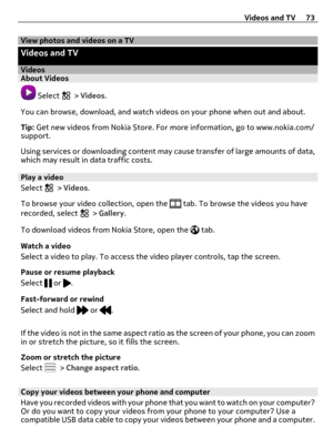 Page 73View photos and videos on a TV
Videos and TV
VideosAbout Videos
 Select  > Videos.
You can browse, download, and watch videos on your phone when out and about.
Tip: Get new videos from Nokia Store. For more information, go to www.nokia.com/
support.
Using services or downloading content may cause transfer of large amounts of data,
which may result in data traffic costs.
Play a video
Select 
 > Videos.
To browse your video collection, open the 
 tab. To browse the videos you have
recorded, select  >...