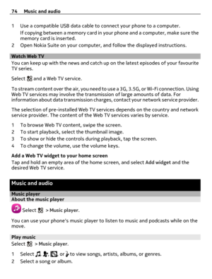 Page 741 Use a compatible USB data cable to connect your phone to a computer.
If copying between a memory card in your phone and a computer, make sure the
memory card is inserted.
2 Open Nokia Suite on your computer, and follow the displayed instructions.
Watch Web TV
You can keep up with the news and catch up on the latest episodes of your favourite
TV series.
Select 
 and a Web TV service.
To stream content over the air, you need to use a 3G, 3.5G, or Wi-Fi connection. Using
Web TV services may involve the...