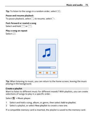 Page 75Tip: To listen to the songs in a random order, select .
Pause and resume playback
To pause playback, select 
; to resume, select .
Fast-forward or rewind a song
Select and hold 
 or .
Play a song on repeat
Select 
.
Tip: When listening to music, you can return to the home screen, leaving the music
playing in the background.
Create a playlist
Want to listen to different music for different moods? With playlists, you can create
selections of songs to play in a specific order.
Select 
 > Music player.
1...