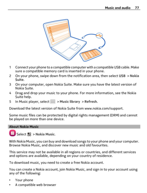 Page 771 Connect your phone to a compatible computer with a compatible USB cable. Make
sure a compatible memory card is inserted in your phone.
2 On your phone, swipe down from the notification area, then select USB > Nokia
Suite.
3 On your computer, open Nokia Suite. Make sure you have the latest version of
Nokia Suite.
4 Drag and drop your music to your phone. For more information, see the Nokia
Suite help.
5In Music player, select 
 > Music library > Refresh.
Download the latest version of Nokia Suite from...
