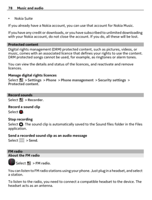 Page 78•Nokia Suite
If you already have a Nokia account, you can use that account for Nokia Music.
If you have any credit or downloads, or you have subscribed to unlimited downloading
with your Nokia account, do not close the account. If you do, all these will be lost.
Protected content
Digital rights management (DRM) protected content, such as pictures, videos, or
music, comes with an associated licence that defines your rights to use the content.
DRM protected songs cannot be used, for example, as ringtones...