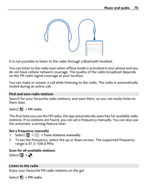 Page 79It is not possible to listen to the radio through a Bluetooth headset.
You can listen to the radio even when offline mode is activated in your phone and you
do not have cellular network coverage. The quality of the radio broadcast depends
on the FM radio signal coverage at your location.
You can make or answer a call while listening to the radio. The radio is automatically
muted during an active call.
Find and save radio stations
Search for your favourite radio stations, and save them, so you can easily...