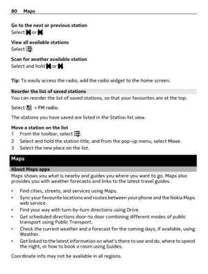 Page 80Go to the next or previous station
Select 
 or .
View all available stations
Select 
.
Scan for another available station
Select and hold 
 or .
Tip: To easily access the radio, add the radio widget to the home screen.
Reorder the list of saved stations
You can reorder the list of saved stations, so that your favourites are at the top.
Select 
 > FM radio.
The stations you have saved are listed in the Station list view.
Move a station on the list
1 From the toolbar, select 
.
2 Select and hold the...
