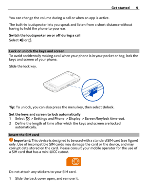 Page 9You can change the volume during a call or when an app is active.
The built-in loudspeaker lets you speak and listen from a short distance without
having to hold the phone to your ear.
Switch the loudspeaker on or off during a call
Select 
 or .
Lock or unlock the keys and screen 
To avoid accidentally making a call when your phone is in your pocket or bag, lock the
keys and screen of your phone.
Slide the lock key.
Tip: To unlock, you can also press the menu key, then select Unlock.
Set the keys and...