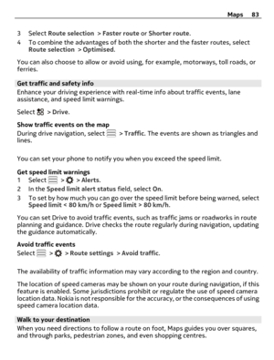 Page 833 Select Route selection > Faster route or Shorter route.
4 To combine the advantages of both the shorter and the faster routes, select
Route selection > Optimised.
You can also choose to allow or avoid using, for example, motorways, toll roads, or
ferries.
Get traffic and safety info 
Enhance your driving experience with real-time info about traffic events, lane
assistance, and speed limit warnings.
Select 
 > Drive.
Show traffic events on the map
During drive navigation, select 
 > Traffic. The events...