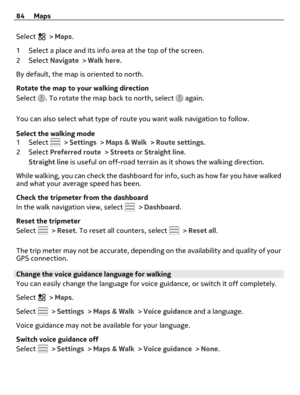 Page 84Select  > Maps.
1 Select a place and its info area at the top of the screen.
2Select Navigate > Walk here.
By default, the map is oriented to north.
Rotate the map to your walking direction
Select 
. To rotate the map back to north, select  again.
You can also select what type of route you want walk navigation to follow.
Select the walking mode
1Select 
 > Settings > Maps & Walk > Route settings.
2Select Preferred route > Streets or Straight line.
Straight line is useful on off-road terrain as it shows...