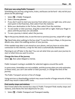 Page 85Find your way using Public Transport
Scheduling your journey using trams, trains, and buses can be hard – why not let your
phone do the planning?
1 Select 
 > Public Transport.
2 Select Journey planner.
3 If you dont want to start your journey from where you are right now, write your
start point in the From box, then select from the matches.
4 Write your destination in the To box, then select from the matches.
5 To see earlier or later journeys, drag the screen left or right. Hold your finger in
place...