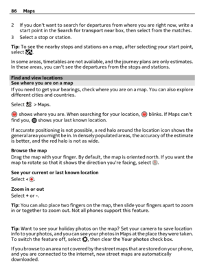 Page 862 If you dont want to search for departures from where you are right now, write a
start point in the Search for transport near box, then select from the matches.
3 Select a stop or station.
Tip: To see the nearby stops and stations on a map, after selecting your start point,
select 
.
In some areas, timetables are not available, and the journey plans are only estimates.
In these areas, you cant see the departures from the stops and stations.
Find and view locationsSee where you are on a map
If you need...