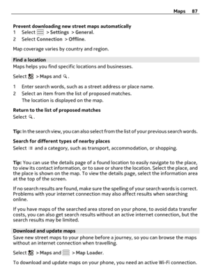 Page 87Prevent downloading new street maps automatically
1 Select  > Settings > General.
2 Select Connection > Offline.
Map coverage varies by country and region.
Find a location
Maps helps you find specific locations and businesses.
Select 
 > Maps and .
1 Enter search words, such as a street address or place name.
2 Select an item from the list of proposed matches.
The location is displayed on the map.
Return to the list of proposed matches
Select 
.
Tip: In the search view, you can also select from the list...