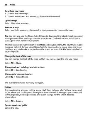 Page 88Download new maps
1Select Add new maps.
2 Select a continent and a country, then select Download.
Update maps
Select Check for updates.
Remove a map
Select and hold a country, then confirm that you want to remove the map.
Tip: You can also use the Nokia Suite PC app to download the latest street maps and
voice guidance files, and copy them to your phone. To download and install Nokia
Suite, go to www.nokia.com/support.
When you install a newer version of the Maps a p p  o n  y o u r  p h o n e ,  t h e...