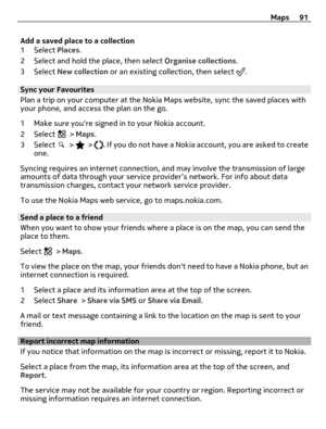 Page 91Add a saved place to a collection
1 Select Places.
2 Select and hold the place, then select Organise collections.
3 Select New collection or an existing collection, then select 
.
Sync your Favourites
Plan a trip on your computer at the Nokia Maps website, sync the saved places with
your phone, and access the plan on the go.
1 Make sure youre signed in to your Nokia account.
2 Select 
 > Maps.
3 Select 
 >  > . If you do not have a Nokia account, you are asked to create
one.
Syncing requires an internet...