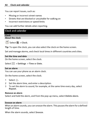 Page 92You can report issues, such as:
•Missing or incorrect street names
•Streets that are blocked or unsuitable for walking on
•Incorrect restrictions or speed limits
You can add further details when reporting.
Clock and calendar
ClockAbout the clock
 Select  > Clock.
Tip: To open the clock, you can also select the clock on the home screen.
Set and manage alarms, and check local times in different countries and cities.
Set the time and date
On the home screen, select the clock.
Select 
 > Settings > Time or...