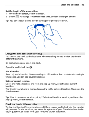 Page 93Set the length of the snooze time
1 On the home screen, select the clock.
2 Select 
 > Settings > Alarm snooze time, and set the length of time.
Tip: You can snooze alarms also by turning your phone face down.
Change the time zone when travelling
You can set the clock to the local time when travelling abroad or view the time in
different locations.
On the home screen, select the clock.
Open the world clock tab 
.
Add a location
Select 
 and a location. You can add up to 15 locations. For countries with...