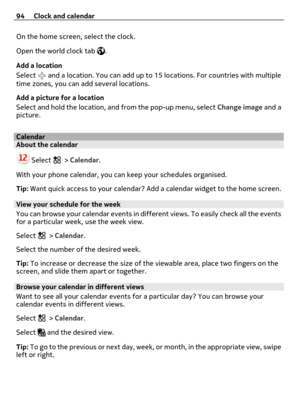 Page 94On the home screen, select the clock.
Open the world clock tab 
.
Add a location
Select 
 and a location. You can add up to 15 locations. For countries with multiple
time zones, you can add several locations.
Add a picture for a location
Select and hold the location, and from the pop-up menu, select Change image and a
picture.
CalendarAbout the calendar
 Select  > Calendar.
With your phone calendar, you can keep your schedules organised.
Tip: Want quick access to your calendar? Add a calendar widget to...