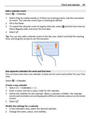 Page 95Add a calendar event
Select 
 > Calendar.
1 Select (Tap to create event), or if there are existing events, tap the area below
an event. The calendar event type is meeting by default.
2 Fill in the fields.
3 To repeat the calendar event at regular intervals, select 
 and the time interval.
Select Repeat until, and enter the end date.
4 Select 
.
Tip: You can also add a calendar event in the day view. Select and hold the starting
time, and drag the arrows to set the duration.
Use separate calendars for...