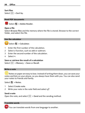 Page 98Sort files
Select 
 > Sort by.
Read PDF documents
 Select  > Adobe Reader.
Open a file
Select Browse files and the memory where the file is stored. Browse to the correct
folder, and select the file.
Use the calculator
 Select  > Calculator.
1 Enter the first number of the calculation.
2 Select a function, such as add or subtract.
3 Enter the second number of the calculation.
4Select =.
Save or retrieve the result of a calculation
Select 
 > Memory > Save or Recall.
Write a note
 Notes on paper are easy...