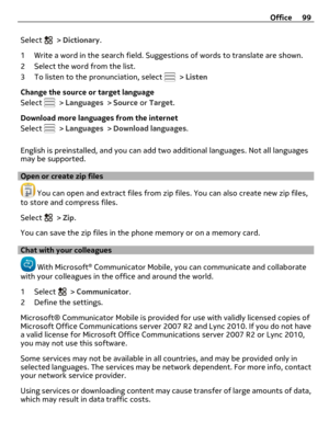 Page 99Select  > Dictionary.
1 Write a word in the search field. Suggestions of words to translate are shown.
2 Select the word from the list.
3 To listen to the pronunciation, select 
 > Listen
Change the source or target language
Select 
 > Languages > Source or Target.
Download more languages from the internet
Select 
 > Languages > Download languages.
English is preinstalled, and you can add two additional languages. Not all languages
may be supported.
Open or create zip files
 You can open and extract...