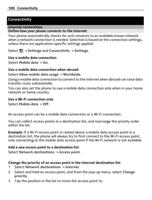 Page 100Connectivity
Internet connectionsDefine how your phone connects to the internet
Your phone automatically checks for and connects to an available known network
when a network connection is needed. Selection is based on the connection settings,
unless there are application-specific settings applied.
Select 
 > Settings and Connectivity > Settings.
Use a mobile data connection
Select Mobile data > On.
Use a mobile data connection when abroad
Select Allow mobile data usage > Worldwide.
Using a mobile data...