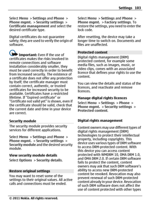 Page 103Select Menu > Settings and Phone >
Phone mgmt. > Security settings >
Certificate management and select the
desired certificate type.
Digital certificates do not guarantee
safety; they are used to verify the origin of
software.
Important: Even if the use of
certificates makes the risks involved in
remote connections and software
installation considerably smaller, they
must be used correctly in order to benefit
from increased security. The existence of
a certificate does not offer any protection
by itself;...