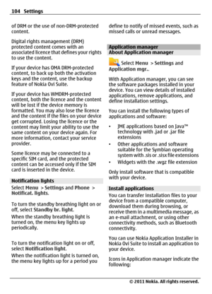 Page 104of DRM or the use of non-DRM-protected
content.
Digital rights management (DRM)
protected content comes with an
associated licence that defines your rights
to use the content.
If your device has OMA DRM-protected
content, to back up both the activation
keys and the content, use the backup
feature of Nokia Ovi Suite.
If your device has WMDRM-protected
content, both the licence and the content
will be lost if the device memory is
formatted. You may also lose the licence
and the content if the files on your...