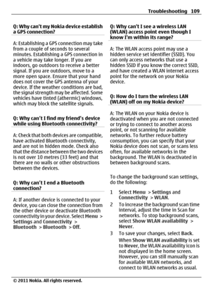 Page 109Q: Why cant my Nokia device establish
a GPS connection?
A: Establishing a GPS connection may take
from a couple of seconds to several
minutes. Establishing a GPS connection in
a vehicle may take longer. If you are
indoors, go outdoors to receive a better
signal. If you are outdoors, move to a
more open space. Ensure that your hand
does not cover the GPS antenna of your
device. If the weather conditions are bad,
the signal strength may be affected. Some
vehicles have tinted (athermic) windows,
which may...