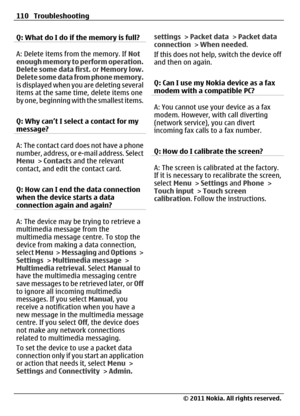 Page 110Q: What do I do if the memory is full?
A: Delete items from the memory. If Not
enough memory to perform operation.
Delete some data first. or Memory low.
Delete some data from phone memory.
is displayed when you are deleting several
items at the same time, delete items one
by one, beginning with the smallest items.
Q: Why can’t I select a contact for my
message?
A: The contact card does not have a phone
number, address, or e-mail address. Select
Menu > Contacts and the relevant
contact, and edit the...