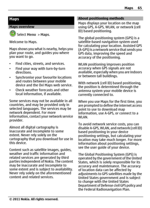 Page 65Maps
Maps overview
 Select Menu > Maps.
Welcome to Maps.
Maps shows you what is nearby, helps you
plan your route, and guides you where
you want to go.
•Find cities, streets, and services.
•Find your way with turn-by-turn
directions.
•Synchronise your favourite locations
and routes between your mobile
device and the Ovi Maps web service.
•Check weather forecasts and other
local information, if available.
Some services may not be available in all
countries, and may be provided only in
selected languages....