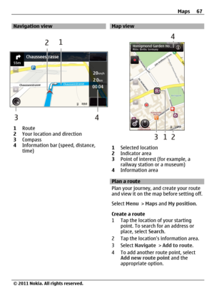 Page 67Navigation view
1Route
2Your location and direction
3Compass
4Information bar (speed, distance,
time)
Map view
1Selected location
2Indicator area
3Point of interest (for example, a
railway station or a museum)
4Information area
Plan a route
Plan your journey, and create your route
and view it on the map before setting off.
Select Menu > Maps and My position.
Create a route
1 Tap the location of your starting
point. To search for an address or
place, select Search.
2 Tap the locations information area.
3...