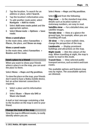 Page 712 Tap the location. To search for an
address or place, select Search.
3 Tap the locations information area.
4 To add another route point, select
Navigate > Add to route.
5 Select Add new route point and the
appropriate option.
6 Select Show route >  Options >  Save
route.
View a saved place
In the main view, select Favourites >
Places, the place, and Show on map.
View a saved route
In the main view, select Favourites >
Routes and the route.
Send a place to a friend
When you want to show your friends...