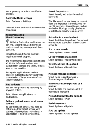 Page 85Music, you may be able to modify the
settings.
Modify Ovi Music settings
Select Options > Settings.
Ovi Music is not available for all countries
or regions.
Nokia PodcastingAbout Podcasting
 With the Podcasting application, you
can find, subscribe to, and download
podcasts, and play, manage, and share
podcasts.
Downloading and sharing podcasts
requires network support.
The recommended connection method is
WLAN. For information about data
transmission charges and terms, contact
your service provider....