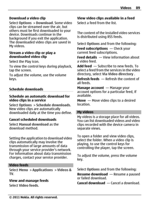 Page 89Download a video clip
Select Options > Download. Some video
clips can be streamed over the air, but
others must be first downloaded to your
device. Downloads continue in the
background if you exit the application.
The downloaded video clips are saved in
My videos.
Stream a video clip or play a
downloaded video clip
Select the Play icon.
To view the control keys during playback,
tap the screen.
To adjust the volume, use the volume
keys.
Schedule downloads
Schedule an automatic download for
video clips in...