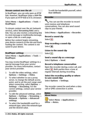 Page 95Stream content over the air
In RealPlayer, you can only open an RTSP
link. However, RealPlayer plays a RAM file
if you open an HTTP link to it in a browser.
Select Menu > Applications > Tools >
RealPlayer.
To stream content over the air (network
service), select Streaming links and a
link. You can also receive a streaming link
in a text message or multimedia message,
or open a link on a web page.
Before live content begins streaming,
your device connects to the site and starts
loading the content. The...