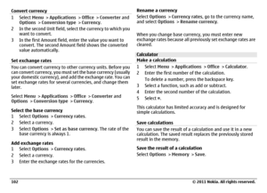 Page 102Convert currency1Select Menu > Applications > Office > Converter and
Options > Conversion type > Currency.
2 In the second Unit field, select the currency to which you
want to convert.
3 In the first Amount field, enter the value you want to
convert. The second Amount field shows the converted
value automatically.
Set exchange ratesYou can convert currency to other currency units. Before you
can convert currency, you must set the base currency (usually
your domestic currency), and add the exchange rate....